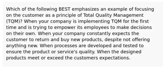 Which of the following BEST emphasizes an example of focusing on the customer as a principle of Total Quality Management (TQM)? When your company is implementing TQM for the first time and is trying to empower its employees to make decisions on their own. When your company constantly expects the customer to return and buy new products, despite not offering anything new. When processes are developed and tested to ensure the product or service's quality. When the designed products meet or exceed the customers expectations.