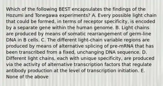 Which of the following BEST encapsulates the findings of the Hozumi and Tonegawa experiments? A. Every possible light chain that could be formed, in terms of receptor specificity, is encoded by a separate gene within the human genome. B. Light chains are produced by means of somatic rearrangement of germ-line DNA in B cells. C. The different light-chain variable regions are produced by means of alternative splicing of pre-mRNA that has been transcribed from a fixed, unchanging DNA sequence. D. Different light chains, each with unique specificity, are produced via the activity of alternative transcription factors that regulate antibody production at the level of transcription initiation. E. None of the above