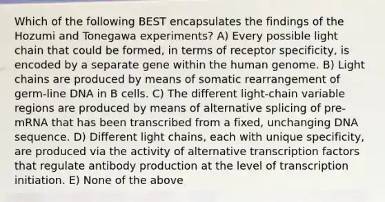 Which of the following BEST encapsulates the findings of the Hozumi and Tonegawa experiments? A) Every possible light chain that could be formed, in terms of receptor specificity, is encoded by a separate gene within the human genome. B) Light chains are produced by means of somatic rearrangement of germ-line DNA in B cells. C) The different light-chain variable regions are produced by means of alternative splicing of pre-mRNA that has been transcribed from a fixed, unchanging DNA sequence. D) Different light chains, each with unique specificity, are produced via the activity of alternative transcription factors that regulate antibody production at the level of transcription initiation. E) None of the above