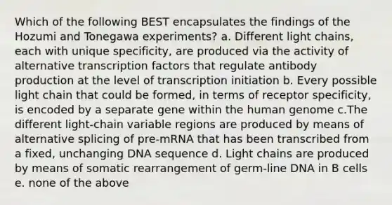 Which of the following BEST encapsulates the findings of the Hozumi and Tonegawa experiments? a. Different light chains, each with unique specificity, are produced via the activity of alternative transcription factors that regulate antibody production at the level of transcription initiation b. Every possible light chain that could be formed, in terms of receptor specificity, is encoded by a separate gene within the human genome c.The different light-chain variable regions are produced by means of alternative splicing of pre-mRNA that has been transcribed from a fixed, unchanging DNA sequence d. Light chains are produced by means of somatic rearrangement of germ-line DNA in B cells e. none of the above