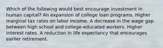 Which of the following would best encourage investment in human capital? An expansion of college loan programs. Higher marginal tax rates on labor income. A decrease in the wage gap between high school and college-educated workers. Higher interest rates. A reduction in life expectancy that encourages earlier retirement.