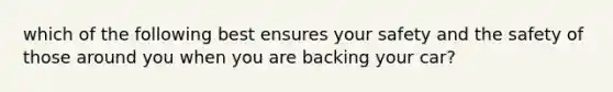 which of the following best ensures your safety and the safety of those around you when you are backing your car?