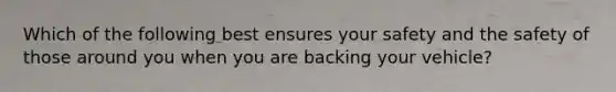 Which of the following best ensures your safety and the safety of those around you when you are backing your vehicle?