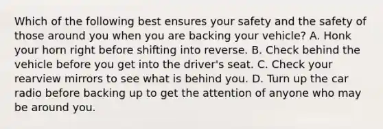 Which of the following best ensures your safety and the safety of those around you when you are backing your vehicle? A. Honk your horn right before shifting into reverse. B. Check behind the vehicle before you get into the driver's seat. C. Check your rearview mirrors to see what is behind you. D. Turn up the car radio before backing up to get the attention of anyone who may be around you.