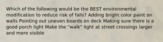 Which of the following would be the BEST environmental modification to reduce risk of falls? Adding bright color paint on walls Pointing out uneven boards on deck Making sure there is a good porch light Make the "walk" light at street crossings larger and more visible