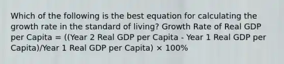 Which of the following is the best equation for calculating the growth rate in the standard of living? Growth Rate of Real GDP per Capita = ((Year 2 Real GDP per Capita - Year 1 Real GDP per Capita)/Year 1 Real GDP per Capita) × 100%