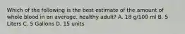 Which of the following is the best estimate of the amount of whole blood in an average, healthy adult? A. 18 g/100 ml B. 5 Liters C. 5 Gallons D. 15 units