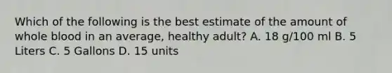 Which of the following is the best estimate of the amount of whole blood in an average, healthy adult? A. 18 g/100 ml B. 5 Liters C. 5 Gallons D. 15 units