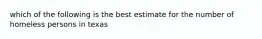 which of the following is the best estimate for the number of homeless persons in texas