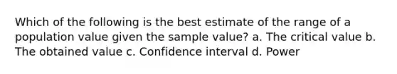 Which of the following is the best estimate of the range of a population value given the sample value? a. The critical value b. The obtained value c. Confidence interval d. Power