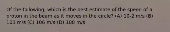 Of the following, which is the best estimate of the speed of a proton in the beam as it moves in the circle? (A) 10-2 m/s (B) 103 m/s (C) 106 m/s (D) 108 m/s