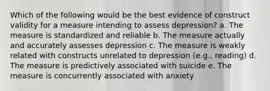 Which of the following would be the best evidence of construct validity for a measure intending to assess depression? a. The measure is standardized and reliable b. The measure actually and accurately assesses depression c. The measure is weakly related with constructs unrelated to depression (e.g., reading) d. The measure is predictively associated with suicide e. The measure is concurrently associated with anxiety