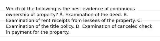 Which of the following is the best evidence of continuous ownership of property? A. Examination of the deed. B. Examination of rent receipts from lessees of the property. C. Examination of the title policy. D. Examination of canceled check in payment for the property.