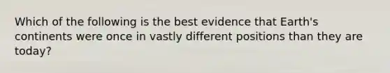 Which of the following is the best evidence that Earth's continents were once in vastly different positions than they are today?