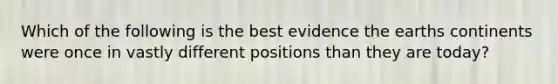 Which of the following is the best evidence the earths continents were once in vastly different positions than they are today?