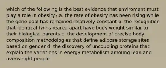 which of the following is the best evidence that enviroment must play a role in obesity? a. the rate of obesity has been rising while the gene pool has remained relatively constant b. the recognition that identical twins reared apart have body weight similar to their biological parents c. the development of precise body composition methodologies that define adipose storage sites based on gender d. the discovery of uncoupling proteins that explain the variations in energy metabolism amoung lean and overweight people