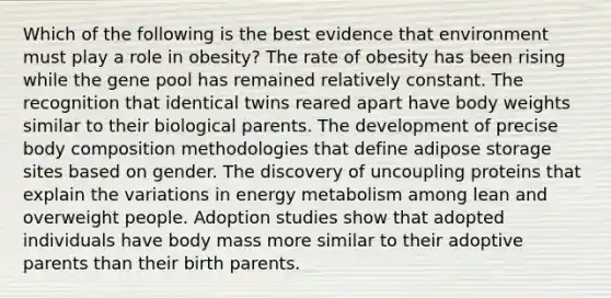 Which of the following is the best evidence that environment must play a role in obesity? The rate of obesity has been rising while the gene pool has remained relatively constant. The recognition that identical twins reared apart have body weights similar to their biological parents. The development of precise body composition methodologies that define adipose storage sites based on gender. The discovery of uncoupling proteins that explain the variations in energy metabolism among lean and overweight people. Adoption studies show that adopted individuals have body mass more similar to their adoptive parents than their birth parents.