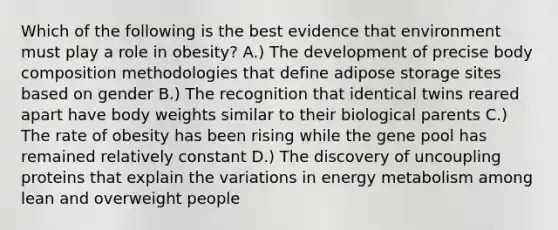 Which of the following is the best evidence that environment must play a role in obesity? A.) The development of precise body composition methodologies that define adipose storage sites based on gender B.) The recognition that identical twins reared apart have body weights similar to their biological parents C.) The rate of obesity has been rising while the gene pool has remained relatively constant D.) The discovery of uncoupling proteins that explain the variations in energy metabolism among lean and overweight people