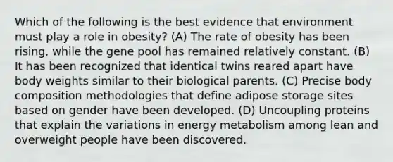 Which of the following is the best evidence that environment must play a role in obesity? (A) The rate of obesity has been rising, while the gene pool has remained relatively constant. (B) It has been recognized that identical twins reared apart have body weights similar to their biological parents. (C) Precise body composition methodologies that define adipose storage sites based on gender have been developed. (D) Uncoupling proteins that explain the variations in energy metabolism among lean and overweight people have been discovered.