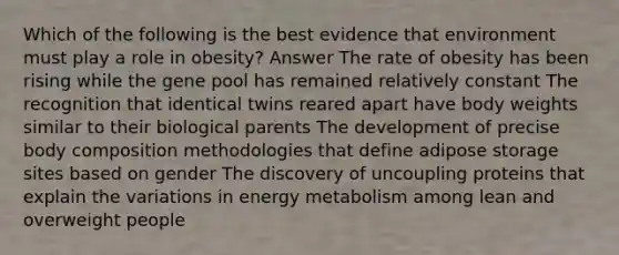 Which of the following is the best evidence that environment must play a role in obesity? Answer The rate of obesity has been rising while the gene pool has remained relatively constant The recognition that identical twins reared apart have body weights similar to their biological parents The development of precise body composition methodologies that define adipose storage sites based on gender The discovery of uncoupling proteins that explain the variations in energy metabolism among lean and overweight people