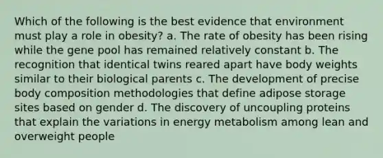 Which of the following is the best evidence that environment must play a role in obesity? a. The rate of obesity has been rising while the gene pool has remained relatively constant b. The recognition that identical twins reared apart have body weights similar to their biological parents c. The development of precise body composition methodologies that define adipose storage sites based on gender d. The discovery of uncoupling proteins that explain the variations in energy metabolism among lean and overweight people