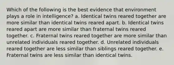 Which of the following is the best evidence that environment plays a role in intelligence? a. Identical twins reared together are more similar than identical twins reared apart. b. Identical twins reared apart are more similar than fraternal twins reared together. c. Fraternal twins reared together are more similar than unrelated individuals reared together. d. Unrelated individuals reared together are less similar than siblings reared together. e. Fraternal twins are less similar than identical twins.