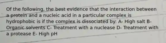 Of the following, the best evidence that the interaction between a protein and a nucleic acid in a particular complex is hydrophobic is if the complex is dissociated by: A- High salt B- Organic solvents C- Treatment with a nuclease D- Treatment with a protease E- High pH