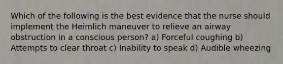 Which of the following is the best evidence that the nurse should implement the Heimlich maneuver to relieve an airway obstruction in a conscious person? a) Forceful coughing b) Attempts to clear throat c) Inability to speak d) Audible wheezing