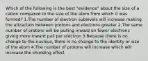 Which of the following is the best "evidence" about the size of a cation compared to the size of the atom from which it was formed? 1.The number of electron sublevels will increase making the attraction between protons and electrons greater 2.The same number of protons will be pulling inward on fewer electrons giving more inward pull per electron 3.Because there is no change to the nucleus, there is no change to the identity or size of the atom 4.The number of protons will increase which will increase the shielding effect