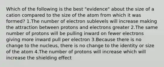 Which of the following is the best "evidence" about the size of a cation compared to the size of the atom from which it was formed? 1.The number of electron sublevels will increase making the attraction between protons and electrons greater 2.The same number of protons will be pulling inward on fewer electrons giving more inward pull per electron 3.Because there is no change to the nucleus, there is no change to the identity or size of the atom 4.The number of protons will increase which will increase the shielding effect