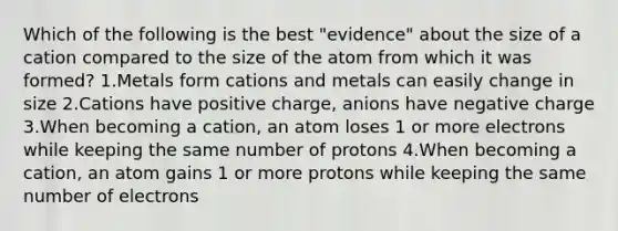 Which of the following is the best "evidence" about the size of a cation compared to the size of the atom from which it was formed? 1.Metals form cations and metals can easily change in size 2.Cations have positive charge, anions have negative charge 3.When becoming a cation, an atom loses 1 or more electrons while keeping the same number of protons 4.When becoming a cation, an atom gains 1 or more protons while keeping the same number of electrons