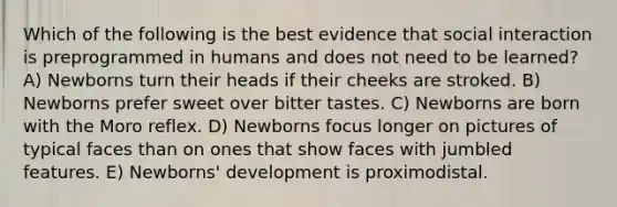 Which of the following is the best evidence that social interaction is preprogrammed in humans and does not need to be learned? A) Newborns turn their heads if their cheeks are stroked. B) Newborns prefer sweet over bitter tastes. C) Newborns are born with the Moro reflex. D) Newborns focus longer on pictures of typical faces than on ones that show faces with jumbled features. E) Newborns' development is proximodistal.