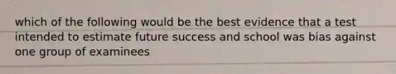 which of the following would be the best evidence that a test intended to estimate future success and school was bias against one group of examinees