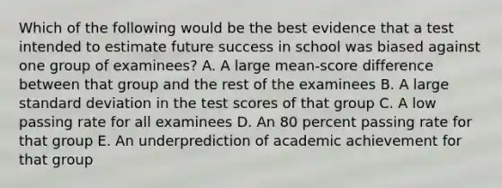 Which of the following would be the best evidence that a test intended to estimate future success in school was biased against one group of examinees? A. A large mean-score difference between that group and the rest of the examinees B. A large standard deviation in the test scores of that group C. A low passing rate for all examinees D. An 80 percent passing rate for that group E. An underprediction of academic achievement for that group