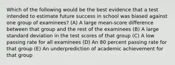 Which of the following would be the best evidence that a test intended to estimate future success in school was biased against one group of examinees? (A) A large mean-score difference between that group and the rest of the examinees (B) A large standard deviation in the test scores of that group (C) A low passing rate for all examinees (D) An 80 percent passing rate for that group (E) An underprediction of academic achievement for that group