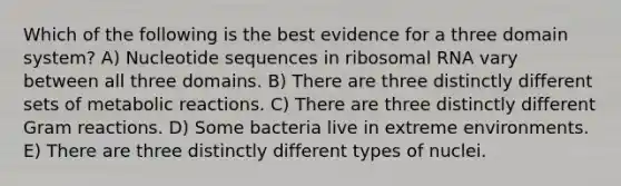 Which of the following is the best evidence for a three domain system? A) Nucleotide sequences in ribosomal RNA vary between all three domains. B) There are three distinctly different sets of metabolic reactions. C) There are three distinctly different Gram reactions. D) Some bacteria live in extreme environments. E) There are three distinctly different types of nuclei.