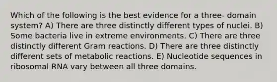 Which of the following is the best evidence for a three- domain system? A) There are three distinctly different types of nuclei. B) Some bacteria live in extreme environments. C) There are three distinctly different Gram reactions. D) There are three distinctly different sets of metabolic reactions. E) Nucleotide sequences in ribosomal RNA vary between all three domains.