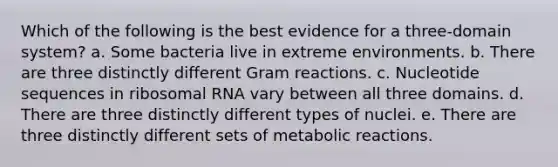 Which of the following is the best evidence for a three-domain system? a. Some bacteria live in extreme environments. b. There are three distinctly different Gram reactions. c. Nucleotide sequences in <a href='https://www.questionai.com/knowledge/k4lWAiAI7W-ribosomal-rna' class='anchor-knowledge'>ribosomal rna</a> vary between all three domains. d. There are three distinctly different types of nuclei. e. There are three distinctly different sets of metabolic reactions.