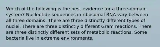 Which of the following is the best evidence for a three-domain system? Nucleotide sequences in ribosomal RNA vary between all three domains. There are three distinctly different types of nuclei. There are three distinctly different Gram reactions. There are three distinctly different sets of metabolic reactions. Some bacteria live in extreme environments.