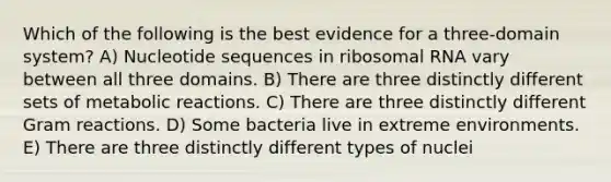 Which of the following is the best evidence for a three-domain system? A) Nucleotide sequences in ribosomal RNA vary between all three domains. B) There are three distinctly different sets of metabolic reactions. C) There are three distinctly different Gram reactions. D) Some bacteria live in extreme environments. E) There are three distinctly different types of nuclei