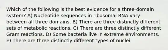 Which of the following is the best evidence for a three-domain system? A) Nucleotide sequences in ribosomal RNA vary between all three domains. B) There are three distinctly different sets of metabolic reactions. C) There are three distinctly different Gram reactions. D) Some bacteria live in extreme environments. E) There are three distinctly different types of nuclei.