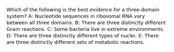 Which of the following is the best evidence for a three-domain system? A: Nucleotide sequences in <a href='https://www.questionai.com/knowledge/k4lWAiAI7W-ribosomal-rna' class='anchor-knowledge'>ribosomal rna</a> vary between all three domains. B: There are three distinctly different Gram reactions. C: Some bacteria live in extreme environments. D: There are three distinctly different types of nuclei. E: There are three distinctly different sets of metabolic reactions.