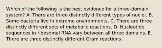 Which of the following is the best evidence for a three-domain system? A. There are three distinctly different types of nuclei. B. Some bacteria live in extreme environments. C. There are three distinctly different sets of metabolic reactions. D. Nucleotide sequences in <a href='https://www.questionai.com/knowledge/k4lWAiAI7W-ribosomal-rna' class='anchor-knowledge'>ribosomal rna</a> vary between all three domains. E. There are three distinctly different Gram reactions.