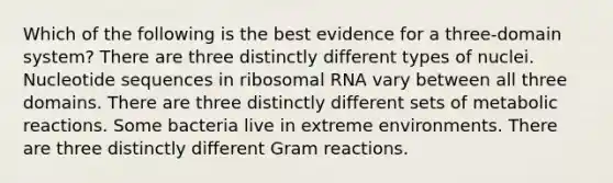 Which of the following is the best evidence for a three-domain system? There are three distinctly different types of nuclei. Nucleotide sequences in <a href='https://www.questionai.com/knowledge/k4lWAiAI7W-ribosomal-rna' class='anchor-knowledge'>ribosomal rna</a> vary between all three domains. There are three distinctly different sets of metabolic reactions. Some bacteria live in extreme environments. There are three distinctly different Gram reactions.