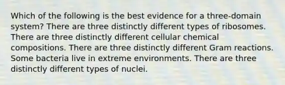 Which of the following is the best evidence for a three-domain system? There are three distinctly different types of ribosomes. There are three distinctly different cellular chemical compositions. There are three distinctly different Gram reactions. Some bacteria live in extreme environments. There are three distinctly different types of nuclei.