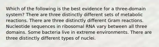 Which of the following is the best evidence for a three-domain system? There are three distinctly different sets of metabolic reactions. There are three distinctly different Gram reactions. Nucleotide sequences in ribosomal RNA vary between all three domains. Some bacteria live in extreme environments. There are three distinctly different types of nuclei.