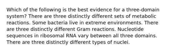 Which of the following is the best evidence for a three-domain system? There are three distinctly different sets of metabolic reactions. Some bacteria live in extreme environments. There are three distinctly different Gram reactions. Nucleotide sequences in ribosomal RNA vary between all three domains. There are three distinctly different types of nuclei.