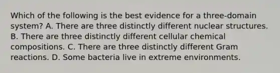 Which of the following is the best evidence for a three-domain system? A. There are three distinctly different nuclear structures. B. There are three distinctly different cellular chemical compositions. C. There are three distinctly different Gram reactions. D. Some bacteria live in extreme environments.