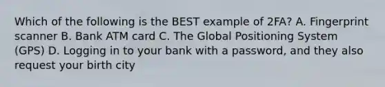 Which of the following is the BEST example of 2FA? A. Fingerprint scanner B. Bank ATM card C. The Global Positioning System (GPS) D. Logging in to your bank with a password, and they also request your birth city