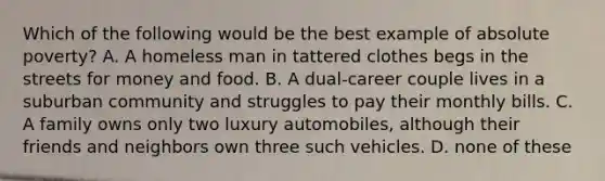 Which of the following would be the best example of absolute poverty? A. A homeless man in tattered clothes begs in the streets for money and food. B. A dual-career couple lives in a suburban community and struggles to pay their monthly bills. C. A family owns only two luxury automobiles, although their friends and neighbors own three such vehicles. D. none of these